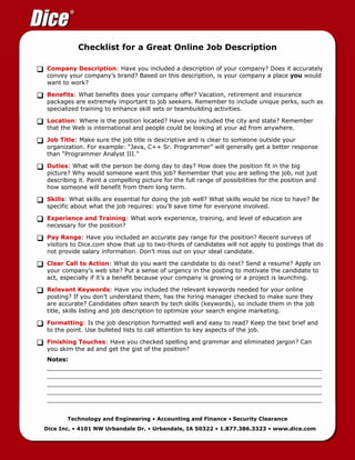 Checklist for a Great Online Job Description

Company Description: Have you included a description of your company? Does it accurately
convey your company’s brand? Based on this description, is your company a place you would
want to work?

Benefits: What benefits does your company offer? Vacation, retirement and insurance
packages are extremely important to job seekers. Remember to include unique perks, such as
specialized training to enhance skill sets or teambuilding activities.

Location: Where is the position located? Have you included the city and state? Remember
that the Web is international and people could be looking at your ad from anywhere.

Job Title: Make sure the job title is descriptive and is clear to someone outside your
organization. For example: “Java, C++ Sr. Programmer” will generally get a better response
than “Programmer Analyst III.”

Duties: What will the person be doing day to day? How does the position fit in the big
picture? Why would someone want this job? Remember that you are selling the job, not just
describing it. Paint a compelling picture for the full range of possibilities for the position and
how someone will benefit from them long term.

Skills: What skills are essential for doing the job well? What skills would be nice to have? Be
specific about what the job requires: you’ll save time for everyone involved.

Experience and Training: What work experience, training, and level of education are
necessary for the position?

Pay Range: Have you included an accurate pay range for the position? Recent surveys of
visitors to Dice.com show that up to two-thirds of candidates will not apply to postings that do
not provide salary information. Don’t miss out on your ideal candidate.

Clear Call to Action: What do you want the candidate to do next? Send a resume? Apply on
your company’s web site? Put a sense of urgency in the posting to motivate the candidate to
act, especially if it’s a benefit because your company is growing or a project is launching.

Relevant Keywords: Have you included the relevant keywords needed for your online
posting? If you don’t understand them, has the hiring manager checked to make sure they
are accurate? Candidates often search by tech skills (keywords), so include them in the job
title, skills listing and job description to optimize your search engine marketing.

Formatting: Is the job description formatted well and easy to read? Keep the text brief and
to the point. Use bulleted lists to call attention to key aspects of the job.

Finishing Touches: Have you checked spelling and grammar and eliminated jargon? Can
you skim the ad and get the gist of the position?
Notes:
_______________________________________________________________________________
_______________________________________________________________________________
_______________________________________________________________________________
_______________________________________________________________________________
_______________________________________________________________________________

       Technology and Engineering • Accounting and Finance • Security Clearance
Dice Inc. • 4101 NW Urbandale Dr. • Urbandale, IA 50322 • 1.877.386.3323 • www.dice.com
 