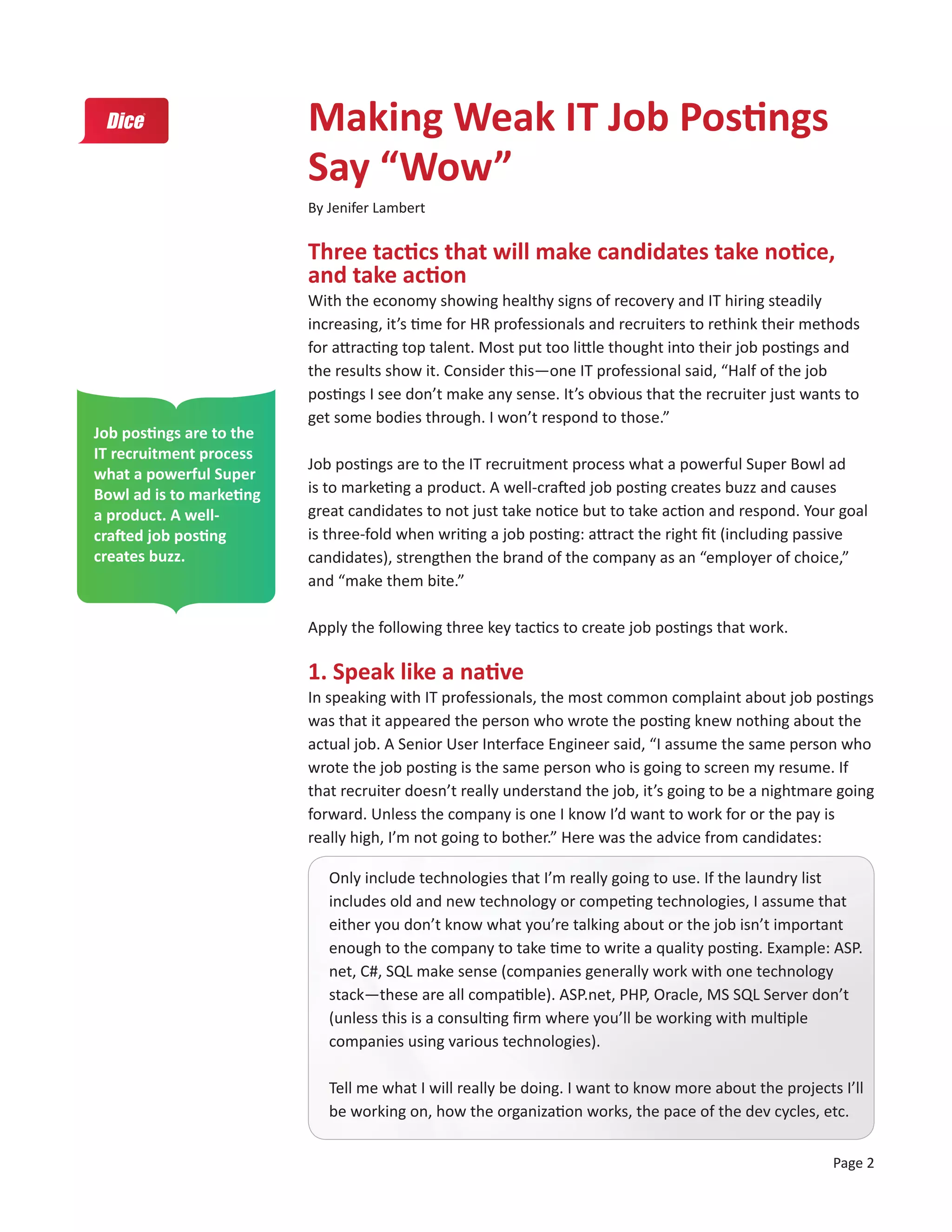 Making Weak IT Job Postings
                          Say “Wow”
                          By Jenifer Lambert


                          Three tactics that will make candidates take notice,
                          and take action
                          With the economy showing healthy signs of recovery and IT hiring steadily
                          increasing, it’s time for HR professionals and recruiters to rethink their methods
                          for attracting top talent. Most put too little thought into their job postings and
                          the results show it. Consider this—one IT professional said, “Half of the job
                          postings I see don’t make any sense. It’s obvious that the recruiter just wants to
                          get some bodies through. I won’t respond to those.”
Job postings are to the
IT recruitment process
                          Job postings are to the IT recruitment process what a powerful Super Bowl ad
what a powerful Super
Bowl ad is to marketing   is to marketing a product. A well-crafted job posting creates buzz and causes
a product. A well-        great candidates to not just take notice but to take action and respond. Your goal
crafted job posting       is three-fold when writing a job posting: attract the right fit (including passive
creates buzz.             candidates), strengthen the brand of the company as an “employer of choice,”
                          and “make them bite.”

                          Apply the following three key tactics to create job postings that work.

                          1. Speak like a native
                          In speaking with IT professionals, the most common complaint about job postings
                          was that it appeared the person who wrote the posting knew nothing about the
                          actual job. A Senior User Interface Engineer said, “I assume the same person who
                          wrote the job posting is the same person who is going to screen my resume. If
                          that recruiter doesn’t really understand the job, it’s going to be a nightmare going
                          forward. Unless the company is one I know I’d want to work for or the pay is
                          really high, I’m not going to bother.” Here was the advice from candidates:

                             Only include technologies that I’m really going to use. If the laundry list
                             includes old and new technology or competing technologies, I assume that
                             either you don’t know what you’re talking about or the job isn’t important
                             enough to the company to take time to write a quality posting. Example: ASP.
                             net, C#, SQL make sense (companies generally work with one technology
                             stack—these are all compatible). ASP.net, PHP, Oracle, MS SQL Server don’t
                             (unless this is a consulting firm where you’ll be working with multiple
                             companies using various technologies).

                             Tell me what I will really be doing. I want to know more about the projects I’ll
                             be working on, how the organization works, the pace of the dev cycles, etc.

                                                                                                        Page 2
 
