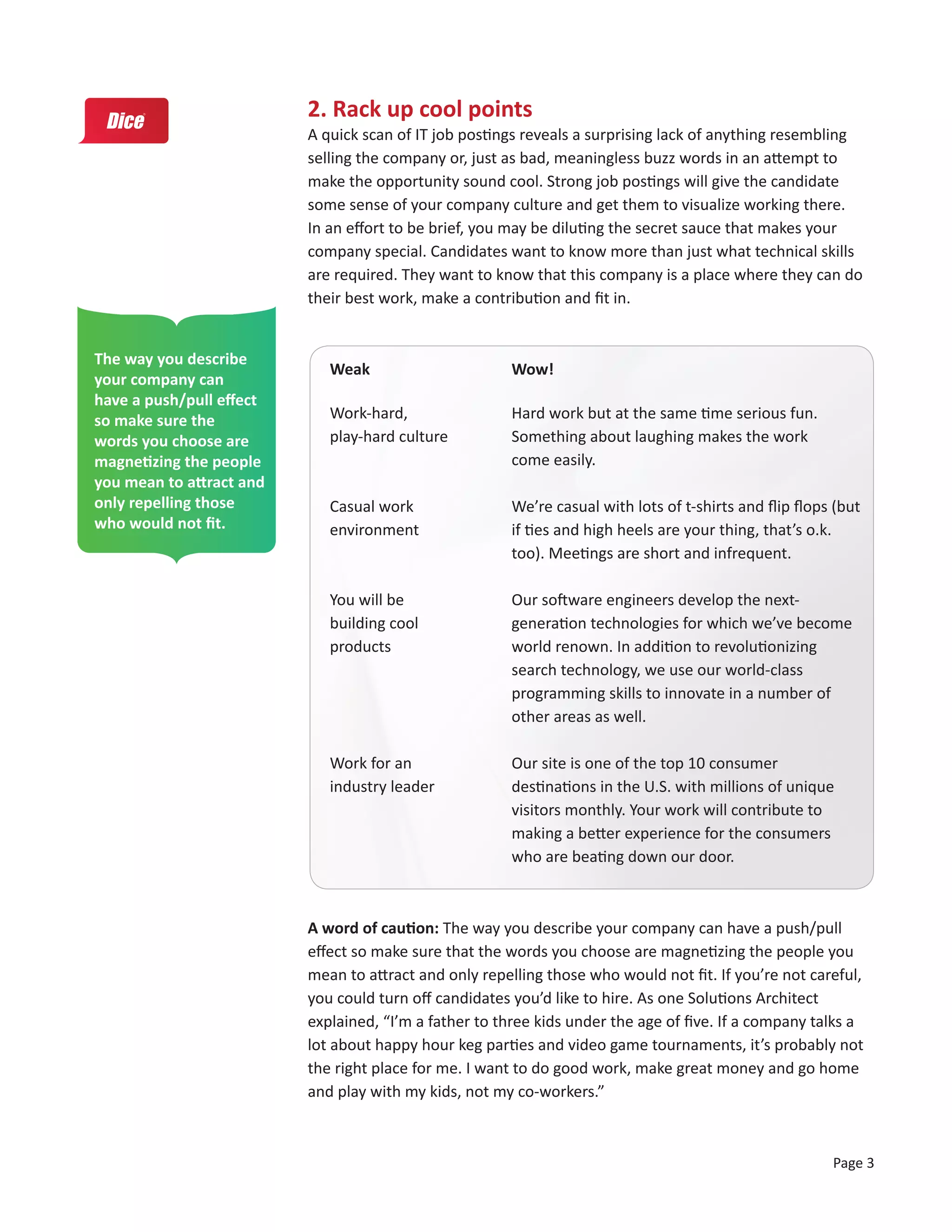 2. Rack up cool points
                          A quick scan of IT job postings reveals a surprising lack of anything resembling
                          selling the company or, just as bad, meaningless buzz words in an attempt to
                          make the opportunity sound cool. Strong job postings will give the candidate
                          some sense of your company culture and get them to visualize working there.
                          In an effort to be brief, you may be diluting the secret sauce that makes your
                          company special. Candidates want to know more than just what technical skills
                          are required. They want to know that this company is a place where they can do
                          their best work, make a contribution and fit in.


The way you describe
                             Weak                       Wow!
your company can
have a push/pull effect
so make sure the             Work-hard,                 Hard work but at the same time serious fun.
words you choose are         play-hard culture          Something about laughing makes the work
magnetizing the people                                  come easily.
you mean to attract and
only repelling those         Casual work                We’re casual with lots of t-shirts and flip flops (but
who would not fit.           environment                if ties and high heels are your thing, that’s o.k.
                                                        too). Meetings are short and infrequent.

                             You will be                Our software engineers develop the next-
                             building cool              generation technologies for which we’ve become
                             products                   world renown. In addition to revolutionizing
                                                        search technology, we use our world-class
                                                        programming skills to innovate in a number of
                                                        other areas as well.

                             Work for an                Our site is one of the top 10 consumer
                             industry leader            destinations in the U.S. with millions of unique
                                                        visitors monthly. Your work will contribute to
                                                        making a better experience for the consumers
                                                        who are beating down our door.



                          A word of caution: The way you describe your company can have a push/pull
                          effect so make sure that the words you choose are magnetizing the people you
                          mean to attract and only repelling those who would not fit. If you’re not careful,
                          you could turn off candidates you’d like to hire. As one Solutions Architect
                          explained, “I’m a father to three kids under the age of five. If a company talks a
                          lot about happy hour keg parties and video game tournaments, it’s probably not
                          the right place for me. I want to do good work, make great money and go home
                          and play with my kids, not my co-workers.”



                                                                                                         Page 3
 