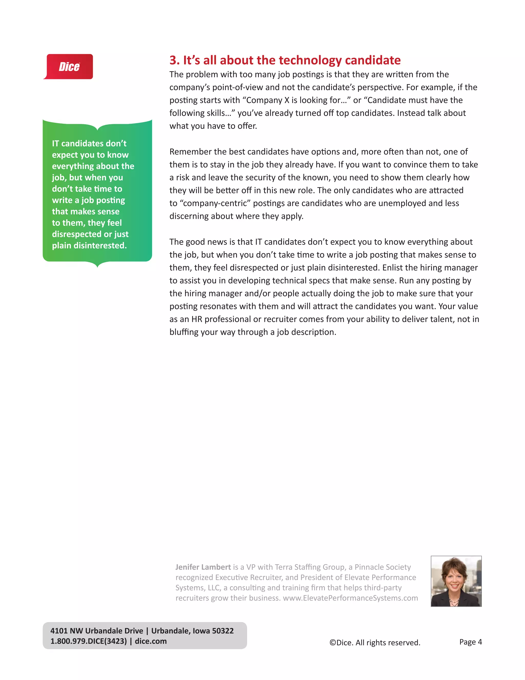 3. It’s all about the technology candidate
                              The problem with too many job postings is that they are written from the
                              company’s point-of-view and not the candidate’s perspective. For example, if the
                              posting starts with “Company X is looking for…” or “Candidate must have the
                              following skills…” you’ve already turned off top candidates. Instead talk about
                              what you have to offer.
IT candidates don’t
expect you to know            Remember the best candidates have options and, more often than not, one of
everything about the          them is to stay in the job they already have. If you want to convince them to take
job, but when you             a risk and leave the security of the known, you need to show them clearly how
don’t take time to            they will be better off in this new role. The only candidates who are attracted
write a job posting           to “company-centric” postings are candidates who are unemployed and less
that makes sense              discerning about where they apply.
to them, they feel
disrespected or just
plain disinterested.          The good news is that IT candidates don’t expect you to know everything about
                              the job, but when you don’t take time to write a job posting that makes sense to
                              them, they feel disrespected or just plain disinterested. Enlist the hiring manager
                              to assist you in developing technical specs that make sense. Run any posting by
                              the hiring manager and/or people actually doing the job to make sure that your
                              posting resonates with them and will attract the candidates you want. Your value
                              as an HR professional or recruiter comes from your ability to deliver talent, not in
                              bluffing your way through a job description.




                                Jenifer Lambert is a VP with Terra Staffing Group, a Pinnacle Society
                                recognized Executive Recruiter, and President of Elevate Performance
                                Systems, LLC, a consulting and training firm that helps third-party
                                recruiters grow their business. www.ElevatePerformanceSystems.com


4101 NW Urbandale Drive | Urbandale, Iowa 50322
1.800.979.DICE(3423) | dice.com                                            ©Dice. All rights reserved.      Page 4
 
