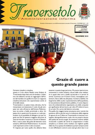 Periodico di informazione a cura dell’Amministrazione comunale di Traversetolo • DICEMBRE 2010 - n. 04




                                                                                                                      DICEMBRE 2010




                                                                    Grazie di cuore a
                                                                  questo grande paese
Carissimi cittadini e cittadine,                             assieme in questo lungo percorso. Mi preme ripercorrere,
questo è il mio ultimo Natale come Sindaco di                certamente in modo sintetico, alcune delle cose realizza-
Traversetolo dopo dieci anni di mandato. L’obiet-            te in questi dieci anni a livello strutturale e in termini di
tivo che abbiamo cercato di raggiungere dall’ini-            servizi. Comincio con il Centro Civico, meraviglioso con-
zio del mandato era quello di creare un rapporto             tenitore, fulcro della vita del paese; ricordo la viabilità, l’al-
cittadino-istituzione che sopravvivesse anche al             largamento delle scuole, il potenziamento dell’acquedotto,
di là delle stesse.                                          la manutenzione del patrimonio pubblico, il nuovo depura-
Traversetolo è un paese vivace, altruista, che ha            tore che ambientalmente rappresenta una delle conquiste
interpretato correttamente il ruolo che gli com-             più significative del territorio, per oltre 47 milioni di euro
pete non solo all’interno dell’Unione Pedemon-               di cui solo 10 a carico del bilancio comunale.
tana ma anche a livello provinciale e oltre. Un              Ma quello che maggiormente entusiasma sono i servizi che
paese che in questi anni ha assunto un ruolo par-            possiamo offrire perché sono la traduzione delle esigenze
ticolare: ha la possibilità di dialogare con pari di-        di ognuno di noi. E allora se Traversetolo è cresciuto e svi-
gnità con Enti di spessore maggiore dal punto di             luppato demograficamente credo che sia proprio dovuto
vista territoriale e numerico in termini di abitanti.        alla qualità dei servizi erogati. Se mettiamo insieme validità
Non a caso è stato alla guida del distretto socio            strutturale e qualità dei servizi la congiunzione è molto
sanitario, dell’Unione Pedemontana e ha assunto              semplice e si ottiene come risultato una migliore qualità
ruoli importanti anche in altre occasioni.                   della vita. È su questa che dobbiamo puntare sempre anche
Vi ringrazio per tutto quello che abbiamo fatto              in anni difficilissimi come lo sono stati gli ultimi due in cui
 