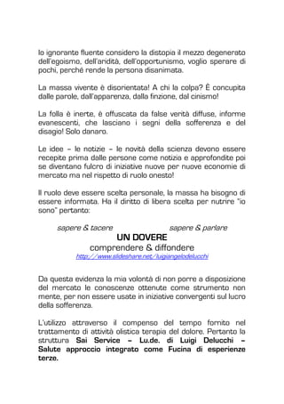Io ignorante fluente considero la distopia il mezzo degenerato
dell’egoismo, dell’aridità, dell’opportunismo, voglio sperare di
pochi, perché rende la persona disanimata.
La massa vivente è disorientata! A chi la colpa? È concupita
dalle parole, dall’apparenza, dalla finzione, dal cinismo!
La folla è inerte, è offuscata da false verità diffuse, informe
evanescenti, che lasciano i segni della sofferenza e del
disagio! Solo danaro.
Le idee – le notizie – le novità della scienza devono essere
recepite prima dalle persone come notizia e approfondite poi
se diventano fulcro di iniziative nuove per nuove economie di
mercato ma nel rispetto di ruolo onesto!
Il ruolo deve essere scelta personale, la massa ha bisogno di
essere informata. Ha il diritto di libera scelta per nutrire “io
sono” pertanto:
sapere & tacere sapere & parlare
UN DOVERE
comprendere & diffondere
http://www.slideshare.net/luigiangelodelucchi
Da questa evidenza la mia volontà di non porre a disposizione
del mercato le conoscenze ottenute come strumento non
mente, per non essere usate in iniziative convergenti sul lucro
della sofferenza.
L’utilizzo attraverso il compenso del tempo fornito nel
trattamento di attività olistica terapia del dolore. Pertanto la
struttura Sai Service – Lu.de. di Luigi Delucchi –
Salute approccio integrato come Fucina di esperienze
terze.
 