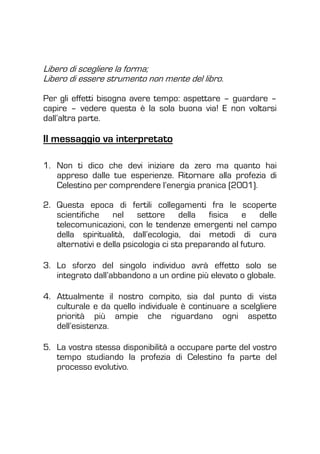 Libero di scegliere la forma;
Libero di essere strumento non mente del libro.
Per gli effetti bisogna avere tempo: aspettare – guardare –
capire – vedere questa è la sola buona via! E non voltarsi
dall’altra parte.
Il messaggio va interpretato
1. Non ti dico che devi iniziare da zero ma quanto hai
appreso dalle tue esperienze. Ritornare alla profezia di
Celestino per comprendere l’energia pranica (2001).
2. Questa epoca di fertili collegamenti fra le scoperte
scientifiche nel settore della fisica e delle
telecomunicazioni, con le tendenze emergenti nel campo
della spiritualità, dall’ecologia, dai metodi di cura
alternativi e della psicologia ci sta preparando al futuro.
3. Lo sforzo del singolo individuo avrà effetto solo se
integrato dall’abbandono a un ordine più elevato o globale.
4. Attualmente il nostro compito, sia dal punto di vista
culturale e da quello individuale è continuare a scelgliere
priorità più ampie che riguardano ogni aspetto
dell’esistenza.
5. La vostra stessa disponibilità a occupare parte del vostro
tempo studiando la profezia di Celestino fa parte del
processo evolutivo.
 