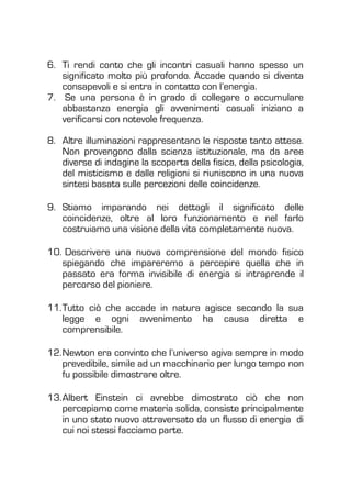 6. Ti rendi conto che gli incontri casuali hanno spesso un
significato molto più profondo. Accade quando si diventa
consapevoli e si entra in contatto con l’energia.
7. Se una persona è in grado di collegare o accumulare
abbastanza energia gli avvenimenti casuali iniziano a
verificarsi con notevole frequenza.
8. Altre illuminazioni rappresentano le risposte tanto attese.
Non provengono dalla scienza istituzionale, ma da aree
diverse di indagine la scoperta della fisica, della psicologia,
del misticismo e dalle religioni si riuniscono in una nuova
sintesi basata sulle percezioni delle coincidenze.
9. Stiamo imparando nei dettagli il significato delle
coincidenze, oltre al loro funzionamento e nel farlo
costruiamo una visione della vita completamente nuova.
10. Descrivere una nuova comprensione del mondo fisico
spiegando che impareremo a percepire quella che in
passato era forma invisibile di energia si intraprende il
percorso del pioniere.
11.Tutto ciò che accade in natura agisce secondo la sua
legge e ogni avvenimento ha causa diretta e
comprensibile.
12.Newton era convinto che l’universo agiva sempre in modo
prevedibile, simile ad un macchinario per lungo tempo non
fu possibile dimostrare oltre.
13.Albert Einstein ci avrebbe dimostrato ciò che non
percepiamo come materia solida, consiste principalmente
in uno stato nuovo attraversato da un flusso di energia di
cui noi stessi facciamo parte.
 
