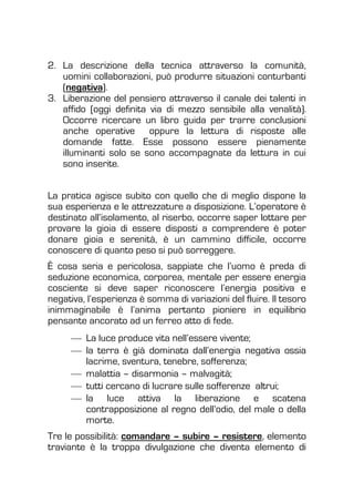 2. La descrizione della tecnica attraverso la comunità,
uomini collaborazioni, può produrre situazioni conturbanti
(negativa).
3. Liberazione del pensiero attraverso il canale dei talenti in
affido (oggi definita via di mezzo sensibile alla venalità).
Occorre ricercare un libro guida per trarre conclusioni
anche operative oppure la lettura di risposte alle
domande fatte. Esse possono essere pienamente
illuminanti solo se sono accompagnate da lettura in cui
sono inserite.
La pratica agisce subito con quello che di meglio dispone la
sua esperienza e le attrezzature a disposizione. L’operatore è
destinato all’isolamento, al riserbo, occorre saper lottare per
provare la gioia di essere disposti a comprendere è poter
donare gioia e serenità, è un cammino difficile, occorre
conoscere di quanto peso si può sorreggere.
È cosa seria e pericolosa, sappiate che l’uomo è preda di
seduzione economica, corporea, mentale per essere energia
cosciente si deve saper riconoscere l’energia positiva e
negativa, l’esperienza è somma di variazioni del fluire. Il tesoro
inimmaginabile è l’anima pertanto pioniere in equilibrio
pensante ancorato ad un ferreo atto di fede.
La luce produce vita nell’essere vivente;
la terra è già dominata dall’energia negativa ossia
lacrime, sventura, tenebre, sofferenza;
malattia – disarmonia – malvagità;
tutti cercano di lucrare sulle sofferenze altrui;
la luce attiva la liberazione e scatena
contrapposizione al regno dell’odio, del male o della
morte.
Tre le possibilità: comandare – subire – resistere, elemento
traviante è la troppa divulgazione che diventa elemento di
 
