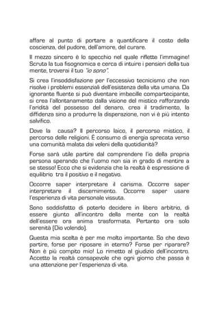 affare al punto di portare a quantificare il costo della
coscienza, del pudore, dell’amore, del curare.
Il mezzo sincero è lo specchio nel quale riflette l’immagine!
Scruta la tua fisognomica e cerca di intuire i pensieri della tua
mente, troverai il tuo “io sono”.
Si crea l’insoddisfazione per l’eccessivo tecnicismo che non
risolve i problemi essenziali dell’esistenza della vita umana. Da
ignorante fluente si può diventare imbecille compartecipante,
si crea l’allontanamento dalla visione del mistico rafforzando
l’aridità del possesso del denaro, crea il tradimento, la
diffidenza sino a produrre la disperazione, non vi è più intento
salvifico.
Dove la causa? Il percorso laico, il percorso mistico, il
percorso delle religioni. È consumo di energia sprecata verso
una comunità malata dai veleni della quotidianità?
Forse sarà utile partire dal comprendere l’io della propria
persona sperando che l’uomo non sia in grado di mentire a
se stesso! Ecco che si evidenzia che la realtà è espressione di
equilibrio tra il positivo e il negativo.
Occorre saper interpretare il carisma. Occorre saper
interpretare il discernimento. Occorre saper usare
l’esperienza di vita personale vissuta.
Sono soddisfatto di poterlo decidere in libero arbitrio, di
essere giunto all’incontro della mente con la realtà
dell’essere ora anima trasformata. Pertanto ora solo
serenità (Dio volendo).
Questa mia scelta è per me molto importante. So che devo
partire, forse per riposare in eterno? Forse per riparare?
Non è più compito mio! Lo rimetto al giudizio dell’incontro.
Accetto la realtà consapevole che ogni giorno che passa è
una attenzione per l’esperienza di vita.
 