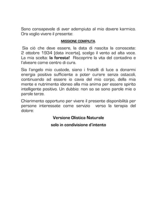 Sono consapevole di aver adempiuto al mio dovere karmico.
Ora voglio vivere il presente:
MISSIONE COMPIUTA.
Sia ciò che deve essere, la data di nascita la conoscete:
2 ottobre 1934 (data incerta), scelgo il vento ad alta voce.
La mia scelta: la foresta! Riscoprire la vita del contadino e
l’alveare come centro di cura.
Sia l’angelo mio custode, siano i fratelli di luce a donarmi
energia positiva sufficiente a poter curare senza ostacoli,
continuando ad essere io cavia del mio corpo, della mia
mente e nutrimento idoneo alla mia anima per essere spirito
intelligente positivo. Un dubbio: non so se sono parole mie o
parole terze.
Chiarimento opportuno per vivere il presente disponibilità per
persone interessate come servizio verso la terapia del
dolore:
Versione Olistica Naturale
solo in condivisione d’intento
 