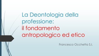 La Deontologia della
professione:
il fondamento
antropologico ed etico
Francesco Occhetta S.I.
 