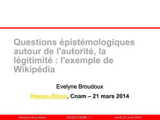 Evelyne Broudoux DICEN-CNAM - 1 - lundi 21 avril 2014
Questions épistémologiques
autour de l'autorité, la
légitimité : l'exemple de
Wikipédia
Evelyne Broudoux
Hastec-Dicen, Cnam – 21 mars 2014
 
