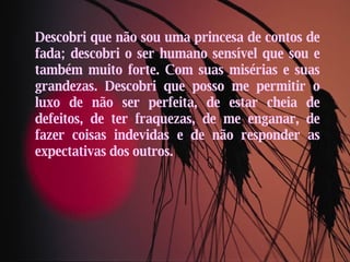 Descobri que não sou uma princesa de contos de fada; descobri o ser humano sensível que sou e também muito forte. Com suas misérias e suas grandezas. Descobri que posso me permitir o luxo de não ser perfeita, de estar cheia de defeitos, de ter fraquezas, de me enganar, de fazer coisas indevidas e de não responder as expectativas dos outros. 