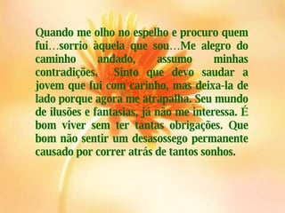 Quando me olho no espelho e procuro quem fui…sorrio àquela que sou…Me alegro do caminho andado, assumo minhas contradições.  Sinto que devo saudar a jovem que fui com carinho, mas deixa-la de lado porque agora me atrapalha. Seu mundo de ilusões e fantasias, já não me interessa. É bom viver sem ter tantas obrigações. Que bom não sentir um desasossego permanente causado por correr atrás de tantos sonhos. 