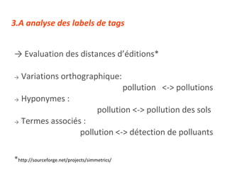 ->  Evaluation des distances d’éditions* ->   Variations orthographique:  pollution  <-> pollutions ->   Hyponymes :  pollution <-> pollution des sols  ->   Termes associés :  pollution <-> détection de polluants * http://sourceforge.net/projects/simmetrics/ 3.A analyse des labels de tags 
