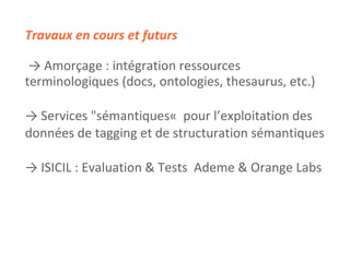 Travaux en cours et futurs ->   Amorçage : intégration ressources  terminologiques (docs, ontologies, thesaurus, etc.)  ->   Services "sémantiques«  pour l’exploitation des  données de tagging et de structuration sémantiques ->  ISICIL : Evaluation & Tests  Ademe & Orange Labs 