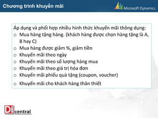 Chương trình khuyến mãi
Áp dụng và phối hợp nhiều hình thức khuyến mãi thông dụng:
o Mua hàng tặng hàng. (khách hàng được chọn hàng tặng là A,
B hay C)
o Mua hàng được giảm %, giảm tiền
o Khuyến mãi theo ngày
o Khuyến mãi theo số lượng hàng mua
o Khuyến mãi theo giá trị hóa đơn
o Khuyến mãi phiếu quà tặng (coupon, voucher)
o Khuyến mãi cho khách hàng thân thiết
 
