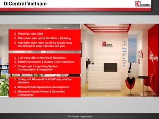 © DiCentral Corporation
DiCentral Vietnam
 Thành lập năm 2006
 200+ nhân viên tại Hồ Chí Minh + Đà Nẵng
 Phát triển phần mềm và hỗ trợ khách hàng
cho DiCentral Corp trên toàn thế giới.
 Chú trọng đầu tư Microsoft Dynamics
 Retail/Distribution & Supply Chain Solutions
 Chuyên gia trong mảng System
Customization & Integration
 Chứng chỉ Microsoft Gold ISV duy nhất tại
Việt Nam
 Microsoft Gold Application Development
 Microsoft Global Partner & Dynamics
Competency
 