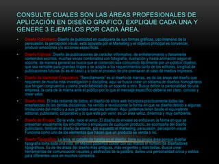 CONSULTE CUALES SON LAS ÁREAS PROFESIONALES DE
APLICACIÓN EN DISEÑO GRAFICO. EXPLIQUE CADA UNA Y
GENERE 3 EJEMPLOS POR CADA ÁREA.
• Diseño Publicitario: Diseño de publicidad en cualquiera de sus formas gráficas, uso intensivo de la
persuasión, la percepción visual, está apoyada por el Marketing y el objetivo principal es convencer,
producir emociones y/o acciones específicas.
• Diseño Editorial: Diseño de publicaciones de carácter informativo, de entretenimiento y llanamente
contenidos escritos, muchas veces combinados con fotografía, ilustración y hasta animación según el
soporte; de manera general se busca que el contenido sea consumido fácilmente por un público objetivo,
que sea rentable para grandes tirajes y se adapte a los requerimientos tanto de los editores, longitud de
publicaciones futuras (si es el caso) y a todo el proceso de pre-prensa en el caso de medios impresos.
• Diseño de Identidad Corporativa: “Sencillamente” es el diseño de marcas, es de las áreas del diseño que
requieren de mucha más investigación y disciplina, aquí se busca crear un sistema de diseños homogéneos
que tengan congruencia y cierta predictabilidad de un soporte a otro. Busca definir la personalidad de una
empresa, la cara de la misma ante el público por lo que el mensaje específico debería ser claro, conciso y
crear valor.
• Diseño Web: El más reciente de todos, el diseño de sitios web incorpora prácticamente todas las
enseñanzas de las demás disciplinas, ha venido a revolucionar la forma en que se diseña debido a algunas
limitaciones del medio y a sus grandes alcances también. Aquí podemos tener desde el equivalente
editorial, publicitario, corporativo y lo que esté por venir, es un área veloz, dinámica y muy cambiante.
• Diseño de Envase: De la vista, nace el amor. El diseño de envase se enfoca en la forma en que se
presentan visualmente los envoltorios o empaques de cualquier producto, se acompaña del diseño
publicitario, también el diseño de stands, por supuesto el marketing, persuasión, percepción visual.
Funciona como uno de los elementos que hacen que un producto se venda o no.
• Diseño Tipográfico: La letra, el caballo de batalla en el diseño, tiene su propia área porque diseñar
tipografía toma toda una vida, en México podemos contar con las manos el número de diseñadores
tipográficos. Es de las áreas del diseño más antiguas, más exigentes y más bellas. Busca crear
herramientas de comunicación visuales y abstractas de la palabra, darles una personalidad única y estilos
para diferentes usos en muchos contextos.
 