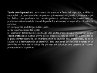 Teoría quimioparasitaria: esta teoría se enuncio a fines del siglo XIX, y Miller la
comprobó. La caries dental es un proceso quimioparasitario; es decir, es causada por
los ácidos que producen los microorganismos acidogenos los cuales son los
productores de acido de la boca al degradar los alimentos, en especial los hidratos de
carbono.
En este proceso se distinguen dos etapas:
1.- Descalcificación de los tejidos
2.- Disolución del residuo descalcificado y los ácidos producidos por microorganismos.
Teoría proteolítico: Gottlie afirmo que el proceso carioso se inicia por la actividad de
la placa dentobacteriana, los microorganismos causales son proteolíticos, es decir,
causas lisis o desintegración de proteínas. Esta teoría dice que la caries empieza en las
laminillas del esmalte o vainas de prismas sin calcificar que carecen de cutícula
protectora en la superficie.
 