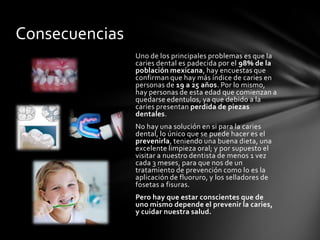 Consecuencias
                Uno de los principales problemas es que la
                caries dental es padecida por el 98% de la
                población mexicana, hay encuestas que
                confirman que hay más índice de caries en
                personas de 19 a 25 años. Por lo mismo,
                hay personas de esta edad que comienzan a
                quedarse edentulos, ya que debido a la
                caries presentan perdida de piezas
                dentales.
                No hay una solución en si para la caries
                dental, lo único que se puede hacer es el
                prevenirla, teniendo una buena dieta, una
                excelente limpieza oral; y por supuesto el
                visitar a nuestro dentista de menos 1 vez
                cada 3 meses, para que nos de un
                tratamiento de prevención como lo es la
                aplicación de fluoruro, y los selladores de
                fosetas a fisuras.
                Pero hay que estar conscientes que de
                uno mismo depende el prevenir la caries,
                y cuidar nuestra salud.
 