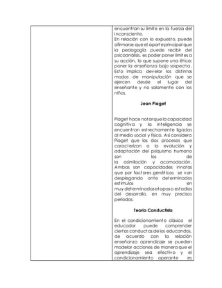 encuentran su límite en la fuerza del
Inconsciente.
En relación con lo expuesto, puede
afirmarse que el aporteprincipal que
la pedagogía puede recibir del
psicoanálisis, es poder poner límites a
su acción, lo que supone una ética:
poner la enseñanza bajo sospecha.
Esto implica develar los distintos
modos de manipulación que se
ejercen desde el lugar del
enseñante y no solamente con los
niños.
Jean Piaget
Piaget hace notarque la capacidad
cognitiva y la inteligencia se
encuentran estrechamente ligadas
al medio social y físico. Así considera
Piaget que los dos procesos que
caracterizan a la evolución y
adaptación del psiquismo humano
son los de
la asimilación y acomodación.
Ambas son capacidades innatas
que por factores genéticos se van
desplegando ante determinados
estímulos en
muy determinadasetapaso estadios
del desarrollo, en muy precisos
períodos.
Teoria Conductista
En el condicionamiento clásico el
educador puede comprender
ciertas conductas de los educandos,
de acuerdo con la relación
enseñanza aprendizaje se pueden
modelar acciones de manera que el
aprendizaje sea efectivo y el
condicionamiento operante es
 