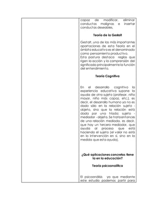 capaz de modificar, eliminar
conductas malignas e insertar
conductas deseables.
Teoría de la Gestalt
Gestalt, una de las más importantes
aportaciones de esta Teoría en el
ámbito educativo es el denominado
como pensamiento productivo.
Esta postura destaca reglas que
rigen la acción y la comprensión del
significado principalmente la función
del entendimiento.
Teoría Cognitiva
En el desarrollo cognitivo la
experiencia educativa supone la
ayuda de otro sujeto (profesor, niño
mayor, niño más capaz, etc.), es
decir, el desarrollo humano ya no es
dado sólo en la relación sujeto -
objeto, sino que la relación está
dada por una tríada: sujeto -
mediador - objeto. Se trataentonces
de una relación mediada, es decir,
que hay un tercero mediador, que
ayuda al proceso que está
haciendo el sujeto (el valor no está
en la intervención en sí, sino en la
medida que esta ayuda).
¿Qué aplicaciones concretas tiene
la en la educación?
Teoría psicoanalítica
El psicoanálisis ya que mediante
este estudio podemos partir para
 