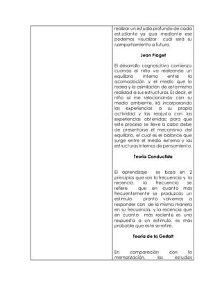 realizar unestudio profundo de cada
estudiante ya que mediante ese
podemos visualizar cuál será su
comportamiento a futuro.
Jean Piaget
El desarrollo cognoscitivo comienza
cuando el niño va realizando un
equilibrio interno entre la
acomodación y el medio que lo
rodea y la asimilación de esta misma
realidad a sus estructuras. Es decir, el
niño al irse relacionando con su
medio ambiente, irá incorporando
las experiencias a su propia
actividad y las reajusta con las
experiencias obtenidas; para que
este proceso se lleve a cabo debe
de presentarse el mecanismo del
equilibrio, el cual es el balance que
surge entre el medio externo y las
estructuras internas de pensamiento.
Teoria Conductista
El aprendizaje se basa en 2
principios que son la frecuencia y la
recencia, la frecuencia se
refiere que en cuanto más
frecuentemente se produzcas un
estímulo pronto volvemos a
responder con de la misma manera
en su frecuencia, y la recencia que
en cuanto más reciente es una
respuesta a un estímulo, es más
probable que este se retire.
Teoria de la Gestalt
En comparación con la
memorización, los estudios
 