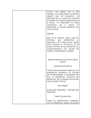 mucho más rápido que el del
cerebro. Los ordenadores necesitan
alguien que les programe, no
aprender por su cuenta, en cambio
el cerebro es capaz de aprender por
sí mismo. Un ordenador no tiene
conciencia de sí mismo. El
ordenador no puede elaborar una
norma moral.
Vigotski
Que es el hombre quien crea los
estímulos que determinan su
respuesta y los utiliza como medio
para dominar su conducta. Es el
propio hombre el que determina su
comportamiento con ayuda de
medios artificialmente creados.
¿Qué pruebas se han hecho de la
teoria?
Teoria psicoanalitica
Vuelve a la percepción ingenua, a la
experiencia inmediata, no viciada
por el aprendizaje, y comprobar ahí
que no percibimos conjuntos de
elementos, sino unidades de sentido
estructuradas, formas.
Jean Piaget
Etapas del desarrollo = Estadios del
Desarrollo.
Teoria Conductista
Todos los experimentos realizados
con las diferentes teorías funcionan
 