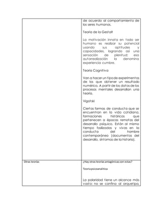 de acuerdo al comportamiento de
los seres humanos.
Teoria de la Gestalt
La motivación innata en todo ser
humano es realizar su potencial
usando sus aptitudes y
capacidades, logrando así una
sensación de plenitud; esa
autorrealización la denomina
experiencia cumbre.
Teoria Cognitiva
Van a hacer un tipode experimentos
de los que obtener un resultado
numérico. A partir de los datos de los
procesos mentales desarrollan una
teoría.
Vigotski
Ciertas formas de conducta que se
encuentran en la vida cotidiana,
formaciones históricas que
pertenecen a épocas remotas del
desarrollo psíquico. Están al mismo
tiempo fosilizadas y vivas en la
conducta del hombre
contemporáneo (documentos del
desarrollo, síntomas de la historia).
Otras teorías ¿Hay otras teoríasantagónicascon estas?
Teoriapsicoanalitica
La polaridad tiene un alcance más
vasto: no se confina al arquetipo,
 