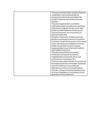 *EstudiosCorrelacionados:puedenemplearse
con grandesmuestraspara probarlas
asociacionesentre diversasvariables.No
puedenemplearse paraprobarrelaciones
causales.
*EstudiosLongitudinales:suministran
informacionsobre loscambiosenlaconducta
individualalolargo del tiempo.Sirvenpara
probar laestabilidadde lasconductasylas
relacionespausales. Sonmuycostosysu
realizaiontardaaños.
*EstudiosTrasversales:Puedenusarse con
grandesmuestraspara examinarloscambios
evolutivos.Puedenterminarseenunoscuantos
meses.Sonútilesparaestablecernormasde
edades.Nopruebanrlacionescausales,
tampocoproporcionaninformacionsobre la
estailidadde laconducta.
*Estudiossecuencialestransversales:
Combinanlaventajasde losdiseños
longitudinalesytrasversales.Nose usan
comúnmente ni se conocenbien.
Intervencionesexperimentaes:Lascondiciones
del estudioestánbiencontroladas.El gradode
control esmáximoenlosestudiosde
laboratorioyminimoenlosexperimentos
naturales.Incluyenmuestraspequeñasysi se
realizanenlaboratorio,noesposible aveces
generalizaraotrosambientes
 