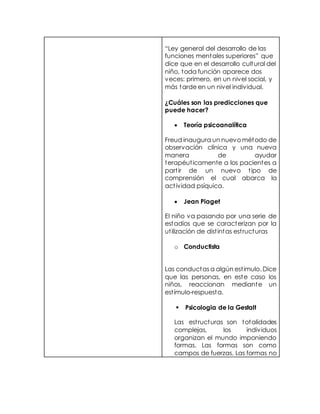 “Ley general del desarrollo de las
funciones mentales superiores” que
dice que en el desarrollo cultural del
niño, toda función aparece dos
veces: primero, en un nivel social, y
más tarde en un nivel individual.
¿Cuáles son las predicciones que
puede hacer?
 Teoría psicoanalítica
Freud inaugura un nuevo método de
observación clínica y una nueva
manera de ayudar
terapéuticamente a los pacientes a
partir de un nuevo tipo de
comprensión el cual abarca la
actividad psíquica.
 Jean Piaget
El niño va pasando por una serie de
estadios que se caracterizan por la
utilización de distintas estructuras
o Conductista
Las conductas a algún estimulo. Dice
que las personas, en este caso los
niños, reaccionan mediante un
estímulo-respuesta.
 Psicologia de la Gestalt
Las estructuras son totalidades
complejas, los individuos
organizan el mundo imponiendo
formas. Las formas son como
campos de fuerzas. Las formas no
 