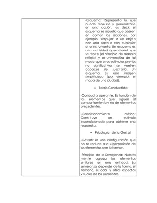 -Esquema: Representa lo que
puede repetirse y generalizarse
en una acción; es decir, el
esquema es aquello que poseen
en común las acciones, por
ejemplo "empujar" a un objeto
con una barra o con cualquier
otro instrumento. Un esquema es
una actividad operacional que
se repite (al principio de manera
refleja) y se universaliza de tal
modo que otros estímulos previos
no significativos se vuelven
capaces de suscitarla. Un
esquema es una imagen
simplificada (por ejemplo, el
mapa de una ciudad).
o Teoría Conductista
-Conducta operante: Es función de
los elementos que siguen al
comportamiento y no de elementos
precedentes.
-Condicionamiento clásico:
Constituye un estimulo
incondicionado para obtener una
respuesta.
 Psicología de la Gestalt
-Gestatl: es una configuración que
no se reduce a la superposición de
los elementos que la forman.
-Principio de la Semejanza: Nuestra
mente agrupa los elementos
similares en una entidad. La
semejanza depende de la forma, el
tamaño, el color y otros aspectos
visuales de los elementos.
 