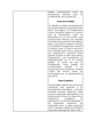 reflejo condicionado como el
mecanismo esencial para la
modificación de la conducta.
Teoria de la Gestalt
La filosofía se refleja principalmente
en el pensamiento trascendental de
Kant, que asigna a la imaginación
como condición subjetiva y 'a priori'
de la penetración, pues el
fenómeno es ya una síntesis, una
construcción mental, cuya materia
procede de los estímulos (sensibiliza),
pero cuya forma impone el hacer
(tun)desde la imaginación, espacio
y tiempo, pues, no sólo lo que hay,
sino también según somos, según el
yo imaginante y pensante. Todo
pensar supone al sujeto que piensa
(Descartes) y, por consiguiente, la
representación no es un simple
reflejo. La noción de que la
imaginación hace posible el
conocimiento sensible, o su
trascendental actividad en nuestra
"visión" del mundo, fueron ya
anticipadas por el asociacionismo
de Hume.
Teoría Cognitiva
La psicología cognitiva es una de las
adiciones más recientes a la
investigación psicológica y estudia
diversos procesos cognitivos, tales
como la resolución de problemas, el
razonamiento (inductivo, deductivo,
abductivo, analógico), la
percepción, la toma de decisiones y
la adquisición lingüística. Se
desarrolló como un área separada
de la disciplina desde los primeros
años de la década de 1950 y 1960.
 