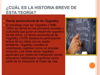 ¿CUÁL ES LA HISTORIA BREVE DE 
ESTA TEORÍA? 
 Teoría sociocultural de lev Vygotsky 
 El psicólogo ruso lev Vygotsky (1896- 
1934) se centró en los procesos sociales y 
culturales que guían el desarrollo cognitivo 
de los niños. La teoría sociocultural de 
Vygotsky (1978) destaca la participación 
activa de los niños con su medio 
ambiente. Vygotsky concibió el 
crecimiento cognitivo como un proceso 
conjunto. Los niños decía Vygotsky, 
aprenden por medio de interacción social, 
adquieren habilidades cognitivas como 
parte de su inducción al modo de vida. 
 