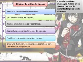 es
Objetivos del análisis del sistema.

Identificar las necesidades del cliente.
Evaluar la viabilidad del sistema.
Realizar un análisis técnico y económico.
Asignar funciones a los elementos del sistema.
Establecer restricciones de coste y tiempo.

Crear una definición del sistema que sea la base para
todo el desarrollo posterior.

la transformación de
un concepto dudoso, en un
conjunto concreto de
elementos tangibles que lo
representan.

 