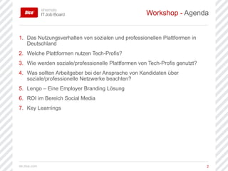 de.dice.com 2
1. Das Nutzungsverhalten von sozialen und professionellen Plattformen in
Deutschland
2. Welche Plattformen nutzen Tech-Profis?
3. Wie werden soziale/professionelle Plattformen von Tech-Profis genutzt?
4. Was sollten Arbeitgeber bei der Ansprache von Kandidaten über
soziale/professionelle Netzwerke beachten?
5. Lengo – Eine Employer Branding Lösung
6. ROI im Bereich Social Media
7. Key Learnings
Workshop - Agenda
 