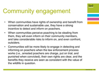 16
Community engagement
• When communities have rights of ownership and benefit from
conservation and sustainable use, they have a strong
incentive to detect and inform on poachers.
• When communities perceive poaching to be stealing from
them, they will even inform on their community members,
and take considerable risks to inform on, and even confront,
outsiders.
• Communities will be more likely to engage in detecting and
informing on poachers when the law enforcement process
works (i.e., arrested poachers are charge, put on trial, and
punished when convicted), their own rights are clear, and the
benefits they receive are seen as consistent with the value of
the wildlife in question.
 