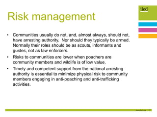17
Risk management
• Communities usually do not, and, almost always, should not,
have arresting authority. Nor should they typically be armed.
Normally their roles should be as scouts, informants and
guides, not as law enforcers.
• Risks to communities are lower when poachers are
community members and wildlife is of low value.
• Timely and competent support from the national arresting
authority is essential to minimize physical risk to community
members engaging in anti-poaching and anti-trafficking
activities.
 