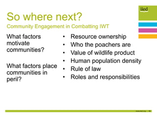 18
So where next?
What factors
motivate
communities?
What factors place
communities in
peril?
• Resource ownership
• Who the poachers are
• Value of wildlife product
• Human population density
• Rule of law
• Roles and responsibilities
Community Engagement in Combatting IWT
 