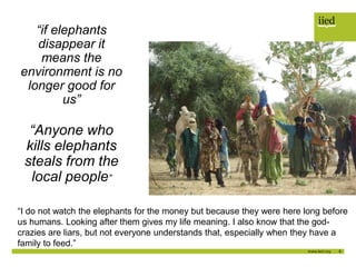9
“if elephants
disappear it
means the
environment is no
longer good for
us”
“Anyone who
kills elephants
steals from the
local people”
“I do not watch the elephants for the money but because they were here long before
us humans. Looking after them gives my life meaning. I also know that the god-
crazies are liars, but not everyone understands that, especially when they have a
family to feed.”
 