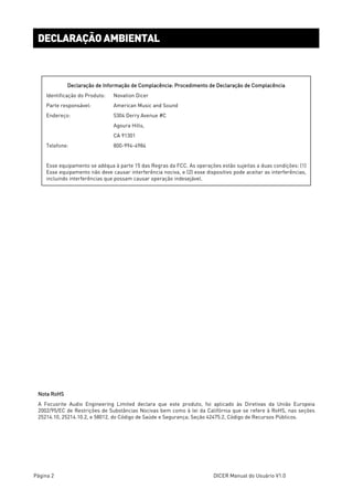 Página 2 DICER Manual do Usuário V1.0
DECLARAÇÃO AMBIENTAL
Declaração de Informação de Complacência: Procedimento de Declaração de Complacência
Identificação do Produto: Novation Dicer
Parte responsável: American Music and Sound
Endereço: 5304 Derry Avenue #C
Agoura Hills,
CA 91301
Telefone: 800-994-4984
Esse equipamento se adéqua à parte 15 das Regras da FCC. As operações estão sujeitas a duas condições: (1)
Esse equipamento não deve causar interferência nociva, e (2) esse dispositivo pode aceitar as interferências,
incluindo interferências que possam causar operação indesejável.
Nota RoHS
A Focusrite Audio Engineering Limited declara que este produto, foi aplicado às Diretivas da União Europeia
2002/95/EC de Restrições de Substâncias Nocivas bem como à lei da Califórnia que se refere à RoHS, nas seções
25214.10, 25214.10.2, e 58012, do Código de Saúde e Segurança; Seção 42475.2, Código de Recursos Públicos.
 