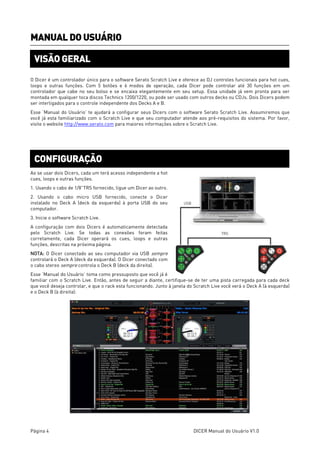 Página 4 DICER Manual do Usuário V1.0
MANUAL DO USUÁRIO
O Dicer é um controlador único para o software Serato Scratch Live e oferece ao DJ controles funcionais para hot cues,
loops e outras funções. Com 5 botões e 6 modos de operação, cada Dicer pode controlar até 30 funções em um
controlador que cabe no seu bolso e se encaixa elegantemente em seu setup. Essa unidade já vem pronta para ser
montada em qualquer toca discos Technics 1200/1220, ou pode ser usado com outros decks ou CDJs. Dois Dicers podem
ser interligados para o controle independente dos Decks A e B.
Esse ‘Manual do Usuário’ te ajudará a configurar seus Dicers com o software Serato Scratch Live. Assumiremos que
você já esta familiarizado com o Scratch Live e que seu computador atende aos pré-requisitos do sistema. Por favor,
visite o website http://www.serato.com para maiores informações sobre o Scratch Live.
Ao se usar dois Dicers, cada um terá acesso independente a hot
cues, loops e outras funções.
1. Usando o cabo de 1/8”TRS fornecido, ligue um Dicer ao outro.
2. Usando o cabo micro USB fornecido, conecte o Dicer
instalado no Deck A (deck da esquerda) à porta USB do seu
computador.
3. Inicie o software Scratch Live.
A configuração com dois Dicers é automaticamente detectada
pelo Scratch Live. Se todas as conexões foram feitas
corretamente, cada Dicer operará os cues, loops e outras
funções, descritas na próxima página.
NOTA: O Dicer conectado ao seu computador via USB sempre
controlará o Deck A (deck da esquerda). O Dicer conectado com
o cabo stereo sempre controla o Deck B (deck da direita).
Esse ‘Manual do Usuário’ toma como pressuposto que você já é
familiar com o Scratch Live. Então, antes de seguir a diante, certifique-se de ter uma pista carregada para cada deck
que você deseja controlar, e que o rack esta funcionando. Junto à janela do Scratch Live você verá o Deck A (à esquerda)
e o Deck B (à direita):
VISÃO GERAL
CONFIGURAÇÃO
 