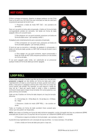 Página 6 DICER Manual do Usuário V1.0
O Dicer consegue armazenar, disparar ou apagar qualquer um dos 5 Hot
Cues no Scratch Live. Os 5 Hot Cues são mostrados ao lado de cada deck
na janela de operação do Scratch Live.
1. Pressione o botão de modo HOT CUE – ele acenderá em
vermelho;
Caso um cue point já tenha sido armazenado, o botão em forma de dado
correspondente acende em vermelho. Um botão em forma de dado
apagado indica um cue point vazio.
2. Para disparar um cue point existente, pressione um botão em
forma de dado aceso – por exemplo, botão 1;
O playback pula instantaneamente para a posição armazenada.
3. Para armazenar um cue point novo, pressione um botão em
forma de dado apagado – por exemplo, botão 2;
O local em que se encontra o indicador do playback é armazenado; o
botão em forma de dado acende e o HOT CUE na tela do Scratch Live é
atualizado.
4. Para apagar um cue point existente, segure pressionado o
botão de modo de HOT CUES enquanto pressiona um dos botões
em forma de dado;
O cue point apagado pode, então, ser substituído ao se pressionar
qualquer botão em forma de dado que estiver apagado.
O Dicer pode controlar a função Loop Roll do Scratch Live. Isso permite
pressionar e segurar um dos botões em forma de dado para rodar
repetidamente um beat ou uma fração de um beat; quando você solta o
botão, o loop para e o playback continua até o final como se o loop roll
nunca tivesse sido ativado. Por exemplo, se você segurar o botão de
loop roll de 1 beat por quatro beats e então o solta, o playback
terminará 4 beats após o toque inicial no botão. Em outras palavras, sua
pista continua sincronizada.
Cada um dos 5 botões em forma de dado dispara um loop de duração
diferente:
1 = 1/16 de Beat; 2 = 1/8 de Beat; 3 = 1/4 de Beat; 4 = 1/2 Beat;
5 = 1 Beat
1. Pressione o botão do modo LOOP ROLL – ele acende em
verde
Todos os 5 botões em forma de dado acendem (meio acesos) para
indicar que eles podem ser disparados.
NOTA: Caso todos os 5 botões em forma de dado estiverem apagados, a pista carregada não teve seu andamento (BPM)
analisado pelo Scratch Live. O Loop Roll não vai funcionar se o andamento (BPM) não for analisado.
2. Pressione e segure um botão em forma de dado – por exemplo, o botão 1;
A pista fará loop repetidamente com a duração de loop escolhida – no nosso exemplo, 1/16 de Beat.
3. Solte o botão em forma de dado para parar o loop roll;
HOT CUES
LOOP ROLL
 