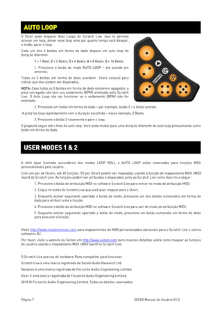 Página 7 DICER Manual do Usuário V1.0
O Dicer pode disparar Auto Loops do Scratch Live. Isso te permite
acionar um loop, deixar esse loop ativo por quanto tempo você desejar,
e então, parar o loop.
Cada um dos 5 botões em forma de dado dispara um auto loop de
duração diferente:
1 = 1 Beat; 2 = 2 Beats; 3 = 4 Beats; 4 = 8 Beats; 5 = 16 Beats
1. Pressione o botão do modo AUTO LOOP – ele acende em
amarelo;
Todos os 5 botões em forma de dado acendem (meio acesos) para
indicar que eles podem ser disparados.
NOTA: Caso todos os 5 botões em forma de dado estiverem apagados, a
pista carregada não teve seu andamento (BPM) analisado pelo Scratch
Live. O Auto Loop não vai funcionar se o andamento (BPM) não for
analisado.
2. Pressione um botão em forma de dado – por exemplo, botão 2 – o botão acende;
A pista faz loop repetidamente com a duração escolhida – nosso exemplo, 2 Beats.
3. Pressione o botão 2 novamente e pare o loop;
O playback segue até o final do auto loop. Você pode mudar para uma duração diferente de auto loop pressionando outro
botão em forma de dado.
A shift layer (camada secundária) dos modos LOOP ROLL e AUTO LOOP estão reservadas para funções MIDI
personalizáveis pelo usuário.
Com um par de Dicers, até 20 funções (10 por Dicer) podem ser mapeadas usando a função de mapeamento MIDI (MIDI
learn) do Scratch Live. As funções podem ser atribuídas e disparadas junto ao Scratch Live como descrito a seguir:
1. Pressione o botão de atribuição MIDI no software Scratch Live para entrar no modo de atribuição MIDI;
2. Clique no botão do Scratch Live que você quer mapear para o Dicer;
3. Enquanto estiver segurando apertado o botão de modo, pressione um dos botões numerados em forma de
dado para atribuir a ele a função;
4. Pressione o botão de atribuição MIDI no software Scratch Live para sair do modo de atribuição MIDI;
5. Enquanto estiver segurando apertado o botão de modo, pressione um botão numerado em forma de dado
para executar a função;
Visite http://www.novationmusic.com para mapeamentos de MIDI personalizados adicionais para o Scratch Live e outros
softwares DJ.
Por favor, visite o website da Serato em http://www.serato.com para maiores detalhes sobre como mapear as funções
do usuário usando o mapeamento MIDI (MIDI learn) no Scratch Live.
O Scratch Live precisa de hardware Rane compatível para funcionar.
Scratch Live é uma marca registrada de Serato Audio Research Ltd.
Novation é uma marca registrada de Focusrite Audio Engeneering Limited.
Dicer é uma marca registrada de Focusrite Audio Engeneering Limited.
2010 © Focusrite Audio Engeneering Limited. Todos os direitos reservados.
AUTO LOOP
USER MODES 1 & 2
 