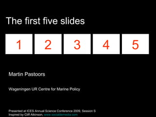 The first five slides 1 2 3 4 5 Martin Pastoors Wageningen UR Centre for Marine Policy Presented at ICES Annual Science Conference 2009, Session S Inspired by Cliff Atkinson,  www.sociablemedia.com   