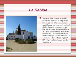 La Rabida
         Mereció la declaración de primer
         monumento histórico de los pueblos
         hispánicos. Fue el tercer monumento
         español declarado monumento nacional
         (1856). Su nombre completo es Mo-
         nasterio de Santa María de la Rábida.
         Su fundación como monasterio se re-
         monta al año 1291 siendo construido
         sobre un antiguo edificio almohade. La
         edificación actual data del siglo XIV-
         XV, y sigue perteneciendo a la orden
         franciscana.
 