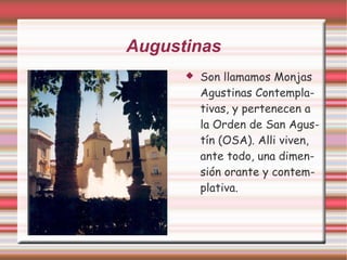 Augustinas
         Son llamamos Monjas
          Agustinas Contempla-
          tivas, y pertenecen a
          la Orden de San Agus-
          tín (OSA). Alli viven,
          ante todo, una dimen-
          sión orante y contem-
          plativa.
 
