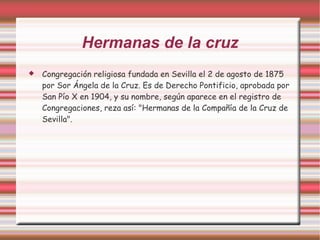 Hermanas de la cruz
   Congregación religiosa fundada en Sevilla el 2 de agosto de 1875
    por Sor Ángela de la Cruz. Es de Derecho Pontificio, aprobada por
    San Pío X en 1904, y su nombre, según aparece en el registro de
    Congregaciones, reza así: "Hermanas de la Compañía de la Cruz de
    Sevilla".
 