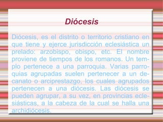 Diócesis
Diócesis, es el distrito o territorio cristiano en
que tiene y ejerce jurisdicción eclesiástica un
prelado: arzobispo, obispo, etc. El nombre
proviene de tiempos de los romanos. Un tem-
plo pertenece a una parroquia. Varias parro-
quias agrupadas suelen pertenecer a un de-
canato o arciprestazgo, los cuales agrupados
pertenecen a una diócesis. Las diócesis se
pueden agrupar, a su vez, en provincias ecle-
siásticas, a la cabeza de la cual se halla una
archidiócesis.
 