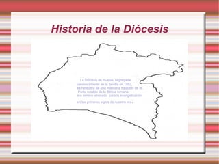 Historia de la Diócesis



       La Diócesis de Huelva, segregada
     canónicamente de la Sevilla en 1953,
     es heredera de una milenaria tradición de fe.
      Parte notable de la Bética romana,
     era terreno abonado para la evangelización

     en los primeros siglos de nuestra era   .
 