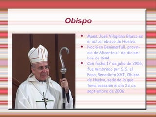 Obispo
      Mons. José Vilaplana Blasco es
       el actual obispo de Huelva.
      Nació en Benimarfull, provin-
       cia de Alicante el de diciem-
       bre de 1944.
      Con fecha 17 de julio de 2006,
       fue nombrado por S.S. el
       Papa, Benedicto XVI, Obispo
       de Huelva, sede de la que
       toma posesión el día 23 de
       septiembre de 2006.
 