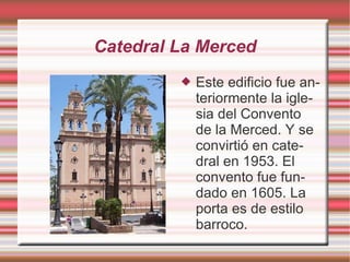 Catedral La Merced
            Este edificio fue an-
             teriormente la igle-
             sia del Convento
             de la Merced. Y se
             convirtió en cate-
             dral en 1953. El
             convento fue fun-
             dado en 1605. La
             porta es de estilo
             barroco.
 
